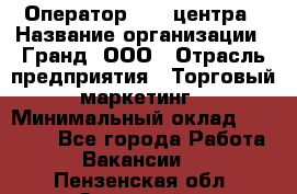 Оператор Call-центра › Название организации ­ Гранд, ООО › Отрасль предприятия ­ Торговый маркетинг › Минимальный оклад ­ 30 000 - Все города Работа » Вакансии   . Пензенская обл.,Заречный г.